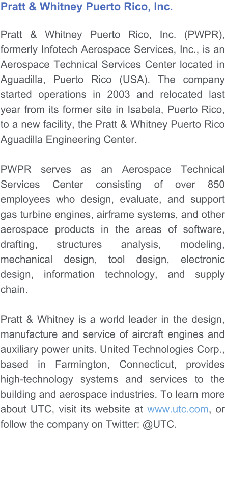 Pratt & Whitney Puerto Rico, Inc.   Pratt & Whitney Puerto Rico, Inc. (PWPR), formerly Infotech Aerospace Services, Inc., is an Aerospace Technical Services Center located in Aguadilla, Puerto Rico (USA). The company started operations in 2003 and relocated last year from its former site in Isabela, Puerto Rico, to a new facility, the Pratt & Whitney Puerto Rico Aguadilla Engineering Center.   PWPR serves as an Aerospace Technical Services Center consisting of over 850 employees who design, evaluate, and support gas turbine engines, airframe systems, and other aerospace products in the areas of software, drafting, structures analysis, modeling, mechanical design, tool design, electronic design, information technology, and supply chain.  Pratt & Whitney is a world leader in the design, manufacture and service of aircraft engines and auxiliary power units. United Technologies Corp., based in Farmington, Connecticut, provides high-technology systems and services to the building and aerospace industries. To learn more about UTC, visit its website at www.utc.com, or follow the company on Twitter: @UTC.